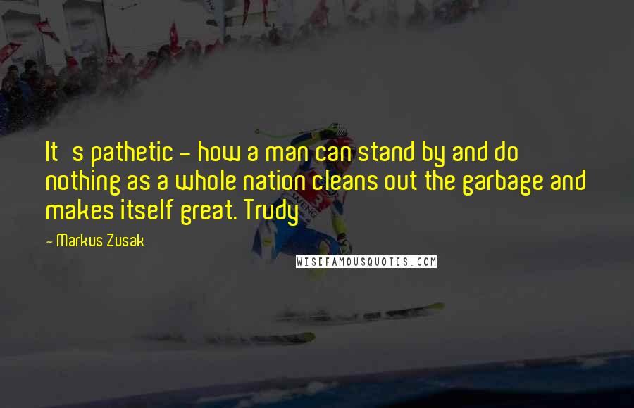 Markus Zusak Quotes: It's pathetic - how a man can stand by and do nothing as a whole nation cleans out the garbage and makes itself great. Trudy