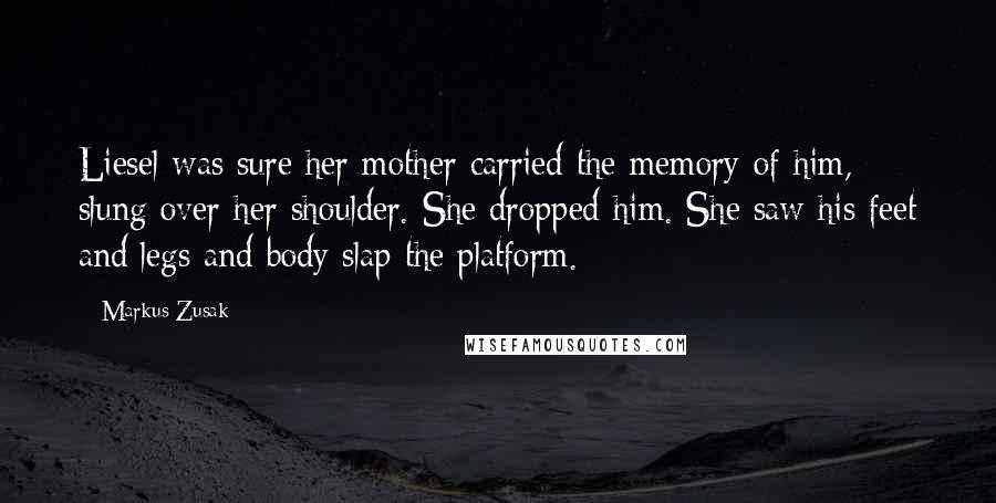 Markus Zusak Quotes: Liesel was sure her mother carried the memory of him, slung over her shoulder. She dropped him. She saw his feet and legs and body slap the platform.