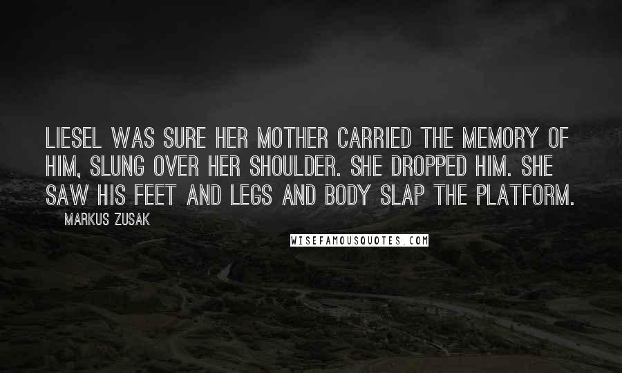Markus Zusak Quotes: Liesel was sure her mother carried the memory of him, slung over her shoulder. She dropped him. She saw his feet and legs and body slap the platform.