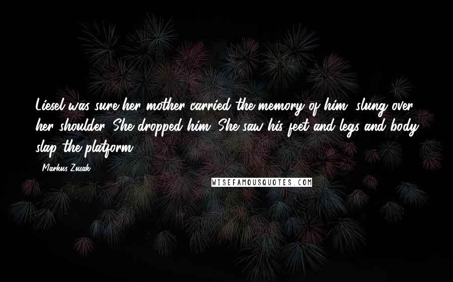 Markus Zusak Quotes: Liesel was sure her mother carried the memory of him, slung over her shoulder. She dropped him. She saw his feet and legs and body slap the platform.