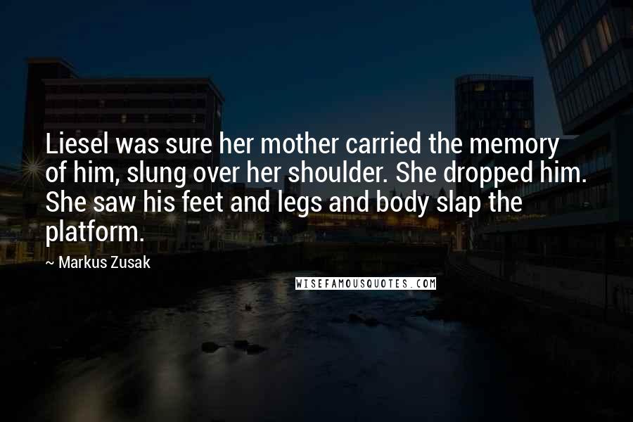 Markus Zusak Quotes: Liesel was sure her mother carried the memory of him, slung over her shoulder. She dropped him. She saw his feet and legs and body slap the platform.