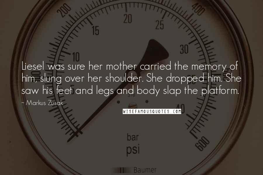 Markus Zusak Quotes: Liesel was sure her mother carried the memory of him, slung over her shoulder. She dropped him. She saw his feet and legs and body slap the platform.