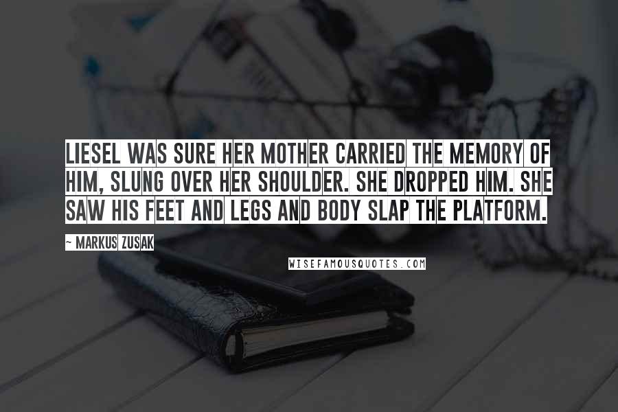 Markus Zusak Quotes: Liesel was sure her mother carried the memory of him, slung over her shoulder. She dropped him. She saw his feet and legs and body slap the platform.