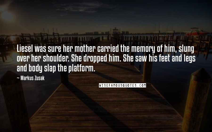 Markus Zusak Quotes: Liesel was sure her mother carried the memory of him, slung over her shoulder. She dropped him. She saw his feet and legs and body slap the platform.