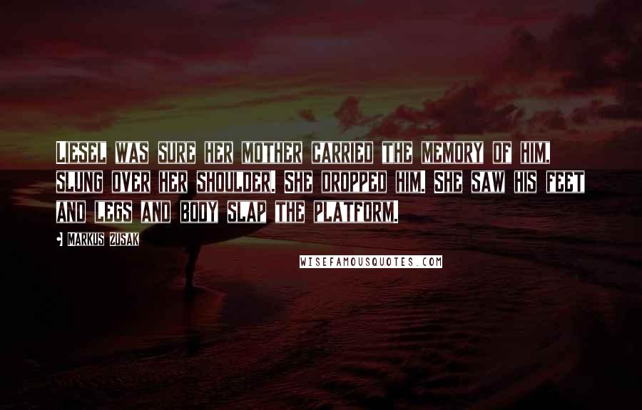 Markus Zusak Quotes: Liesel was sure her mother carried the memory of him, slung over her shoulder. She dropped him. She saw his feet and legs and body slap the platform.