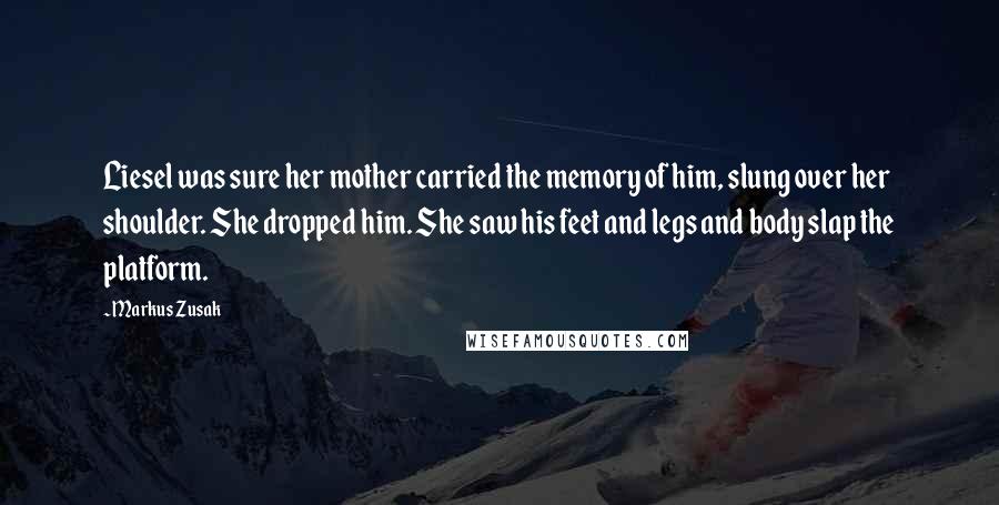 Markus Zusak Quotes: Liesel was sure her mother carried the memory of him, slung over her shoulder. She dropped him. She saw his feet and legs and body slap the platform.