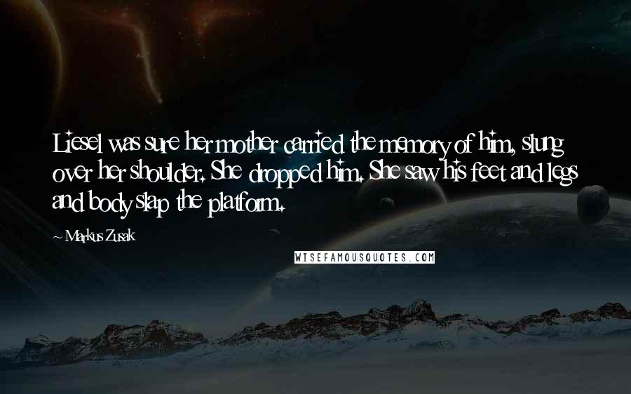 Markus Zusak Quotes: Liesel was sure her mother carried the memory of him, slung over her shoulder. She dropped him. She saw his feet and legs and body slap the platform.