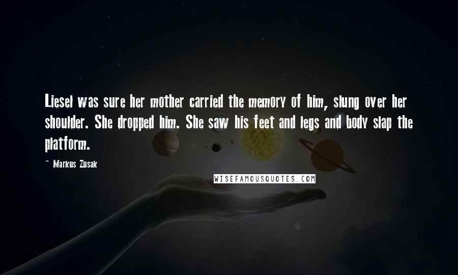 Markus Zusak Quotes: Liesel was sure her mother carried the memory of him, slung over her shoulder. She dropped him. She saw his feet and legs and body slap the platform.