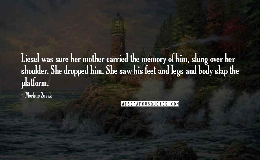 Markus Zusak Quotes: Liesel was sure her mother carried the memory of him, slung over her shoulder. She dropped him. She saw his feet and legs and body slap the platform.