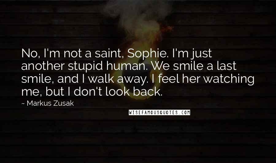 Markus Zusak Quotes: No, I'm not a saint, Sophie. I'm just another stupid human. We smile a last smile, and I walk away. I feel her watching me, but I don't look back.