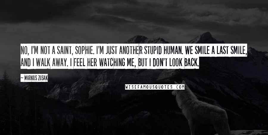 Markus Zusak Quotes: No, I'm not a saint, Sophie. I'm just another stupid human. We smile a last smile, and I walk away. I feel her watching me, but I don't look back.