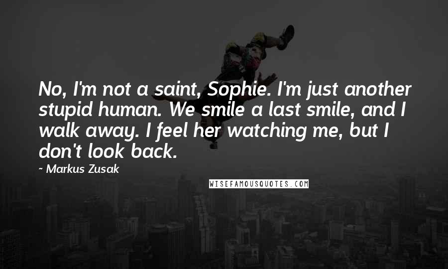 Markus Zusak Quotes: No, I'm not a saint, Sophie. I'm just another stupid human. We smile a last smile, and I walk away. I feel her watching me, but I don't look back.