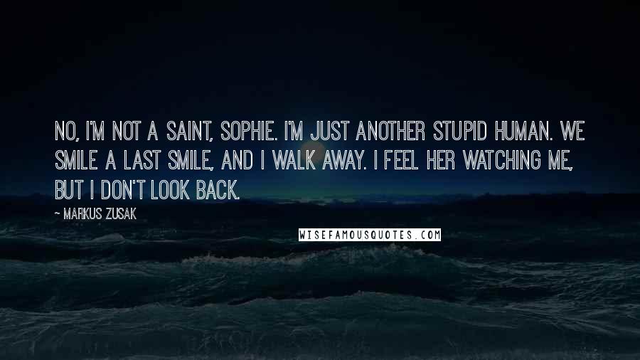 Markus Zusak Quotes: No, I'm not a saint, Sophie. I'm just another stupid human. We smile a last smile, and I walk away. I feel her watching me, but I don't look back.