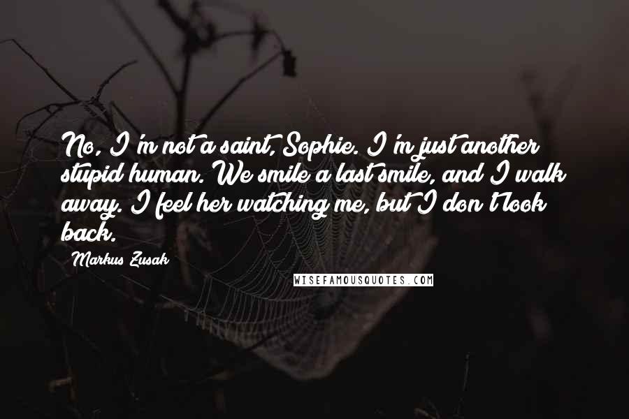 Markus Zusak Quotes: No, I'm not a saint, Sophie. I'm just another stupid human. We smile a last smile, and I walk away. I feel her watching me, but I don't look back.