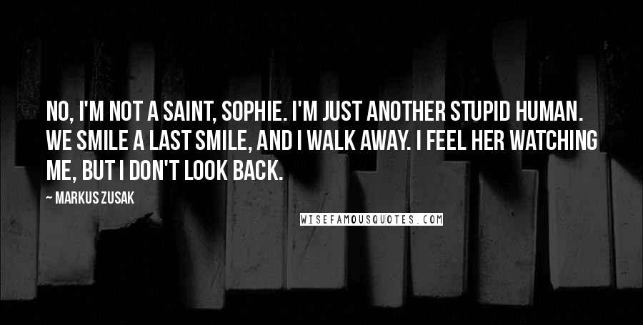 Markus Zusak Quotes: No, I'm not a saint, Sophie. I'm just another stupid human. We smile a last smile, and I walk away. I feel her watching me, but I don't look back.