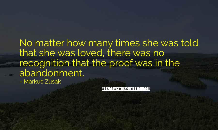 Markus Zusak Quotes: No matter how many times she was told that she was loved, there was no recognition that the proof was in the abandonment.