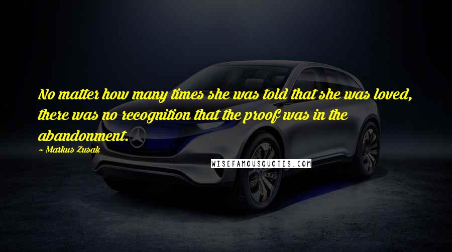 Markus Zusak Quotes: No matter how many times she was told that she was loved, there was no recognition that the proof was in the abandonment.