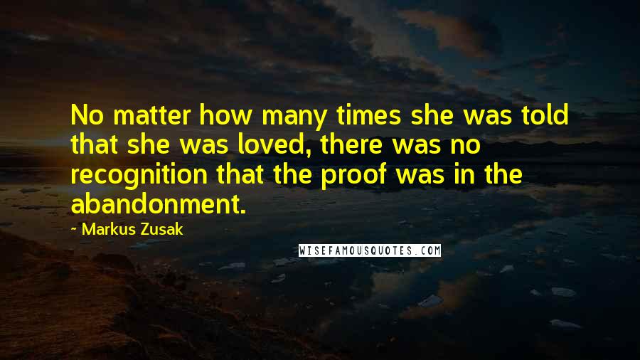 Markus Zusak Quotes: No matter how many times she was told that she was loved, there was no recognition that the proof was in the abandonment.