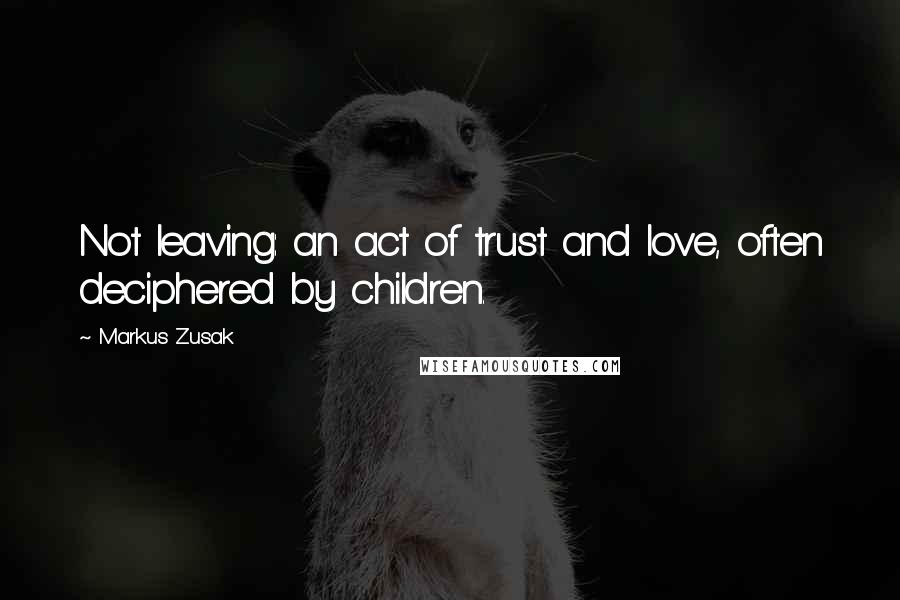 Markus Zusak Quotes: Not leaving: an act of trust and love, often deciphered by children.