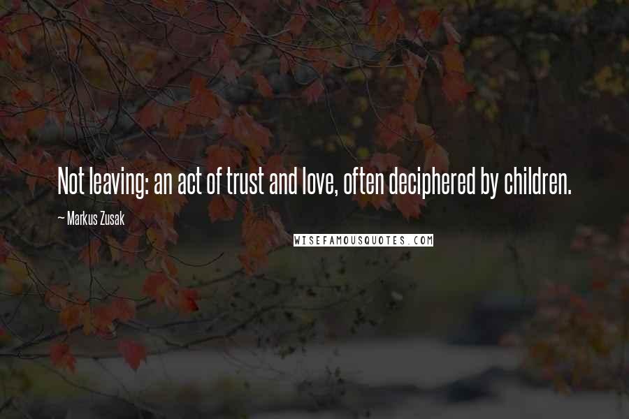 Markus Zusak Quotes: Not leaving: an act of trust and love, often deciphered by children.