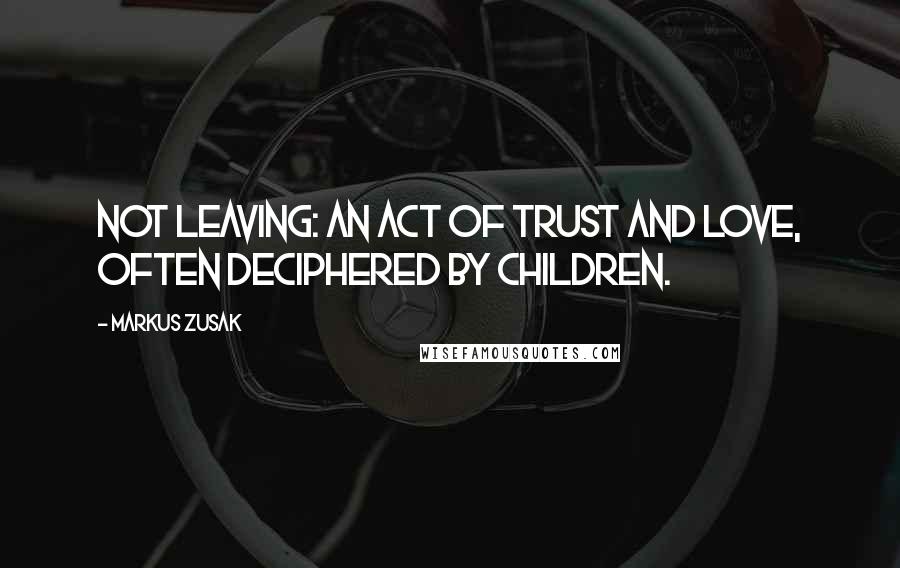 Markus Zusak Quotes: Not leaving: an act of trust and love, often deciphered by children.