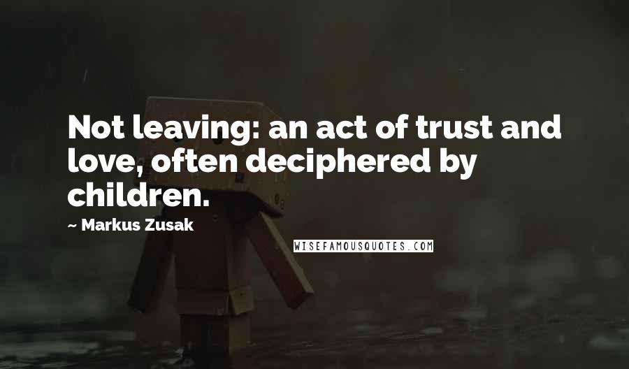 Markus Zusak Quotes: Not leaving: an act of trust and love, often deciphered by children.