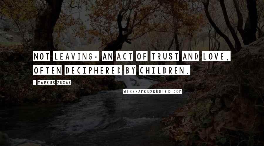 Markus Zusak Quotes: Not leaving: an act of trust and love, often deciphered by children.