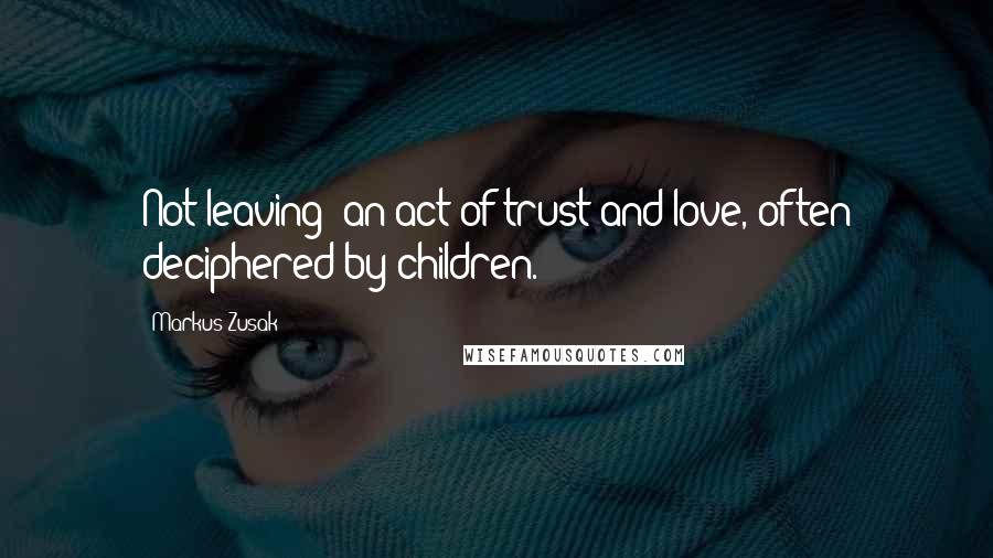 Markus Zusak Quotes: Not leaving: an act of trust and love, often deciphered by children.