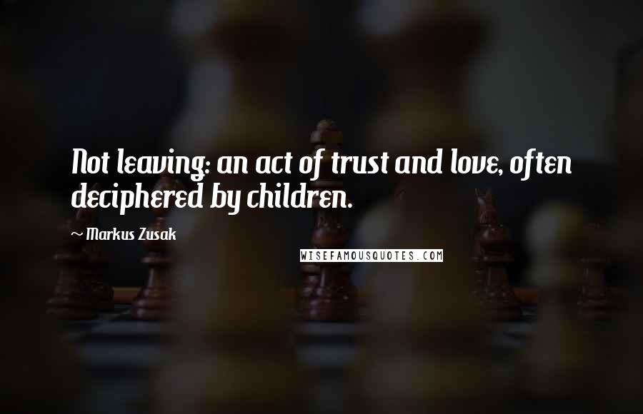Markus Zusak Quotes: Not leaving: an act of trust and love, often deciphered by children.