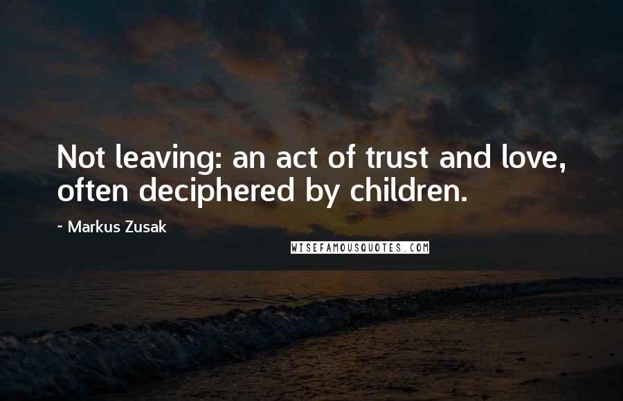 Markus Zusak Quotes: Not leaving: an act of trust and love, often deciphered by children.