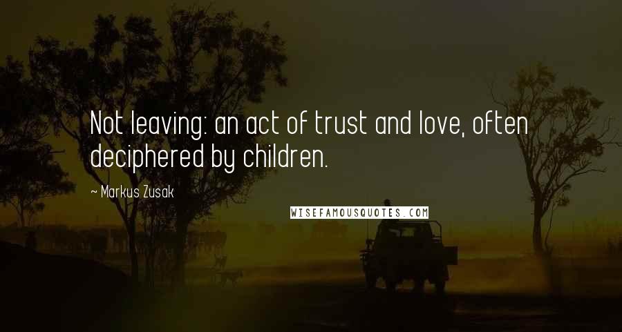 Markus Zusak Quotes: Not leaving: an act of trust and love, often deciphered by children.