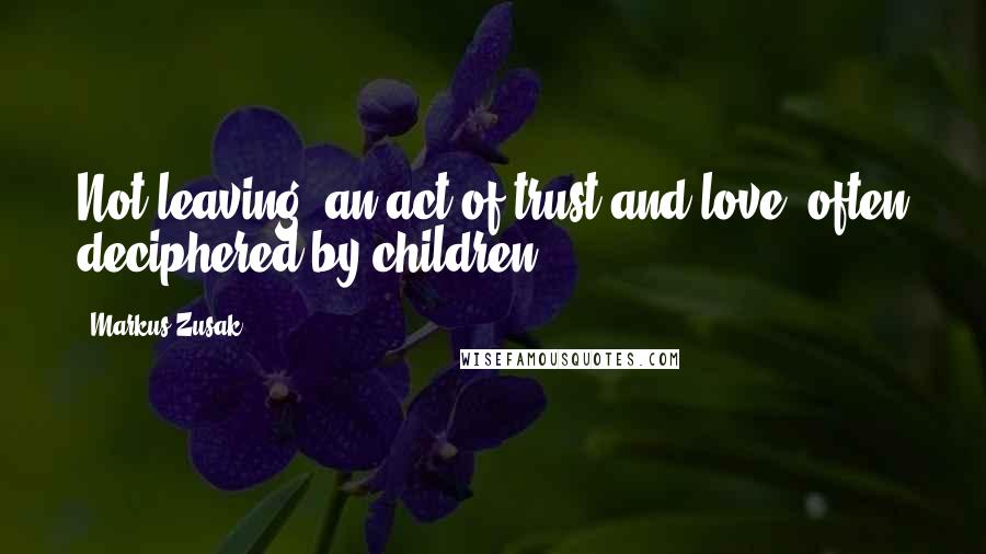 Markus Zusak Quotes: Not leaving: an act of trust and love, often deciphered by children.