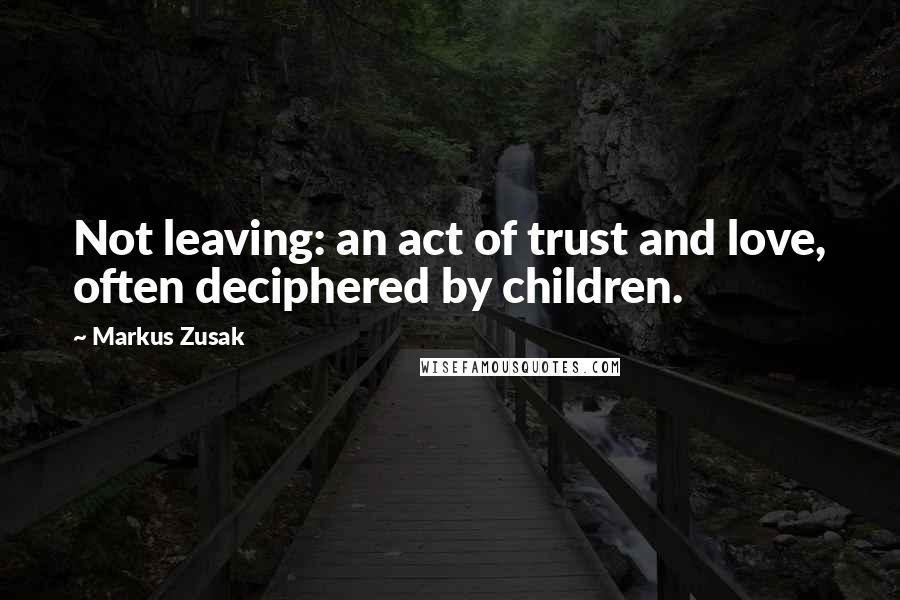 Markus Zusak Quotes: Not leaving: an act of trust and love, often deciphered by children.