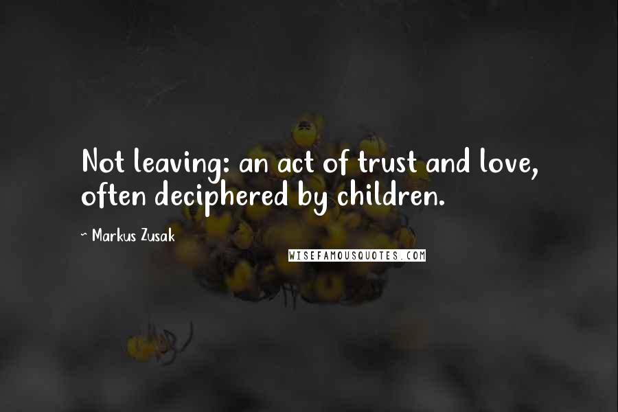 Markus Zusak Quotes: Not leaving: an act of trust and love, often deciphered by children.