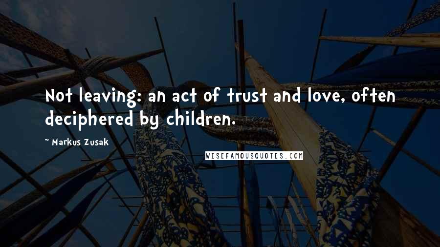 Markus Zusak Quotes: Not leaving: an act of trust and love, often deciphered by children.