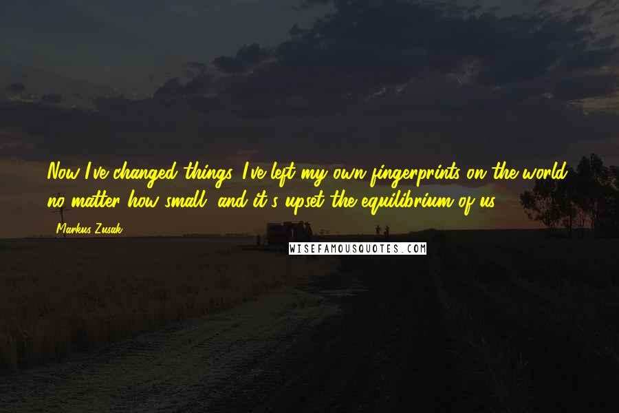 Markus Zusak Quotes: Now I've changed things. I've left my own fingerprints on the world, no matter how small, and it's upset the equilibrium of us