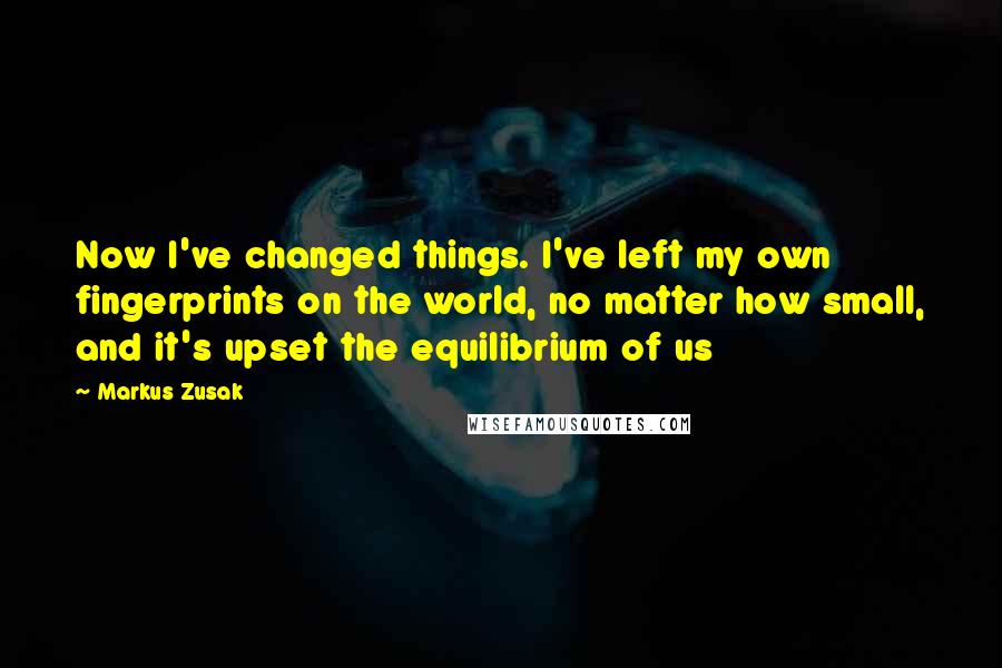 Markus Zusak Quotes: Now I've changed things. I've left my own fingerprints on the world, no matter how small, and it's upset the equilibrium of us