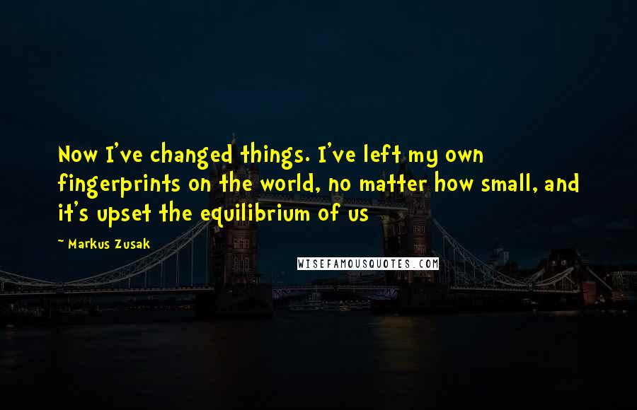 Markus Zusak Quotes: Now I've changed things. I've left my own fingerprints on the world, no matter how small, and it's upset the equilibrium of us