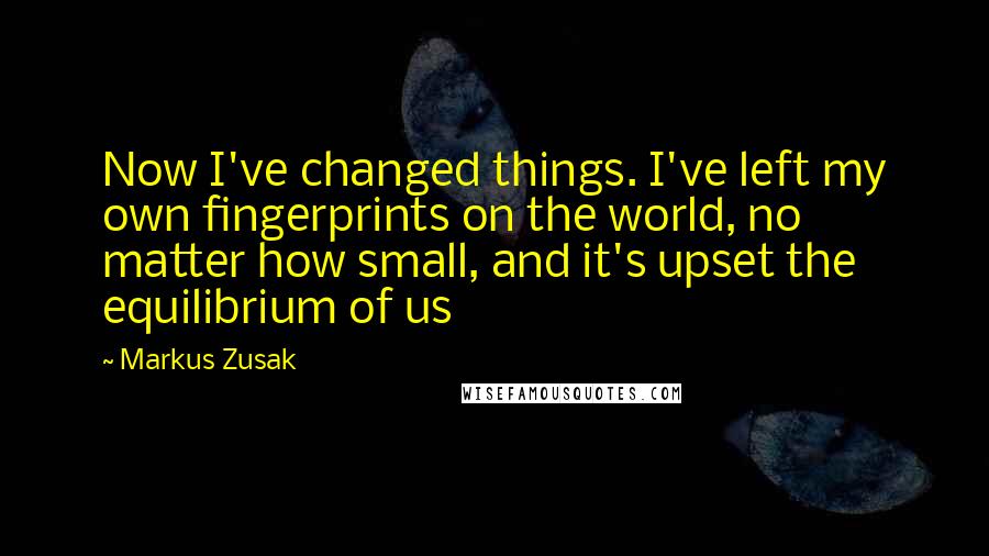 Markus Zusak Quotes: Now I've changed things. I've left my own fingerprints on the world, no matter how small, and it's upset the equilibrium of us