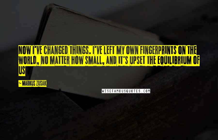 Markus Zusak Quotes: Now I've changed things. I've left my own fingerprints on the world, no matter how small, and it's upset the equilibrium of us