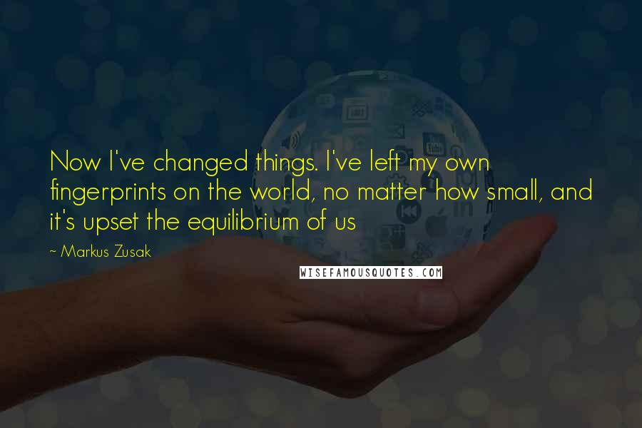 Markus Zusak Quotes: Now I've changed things. I've left my own fingerprints on the world, no matter how small, and it's upset the equilibrium of us