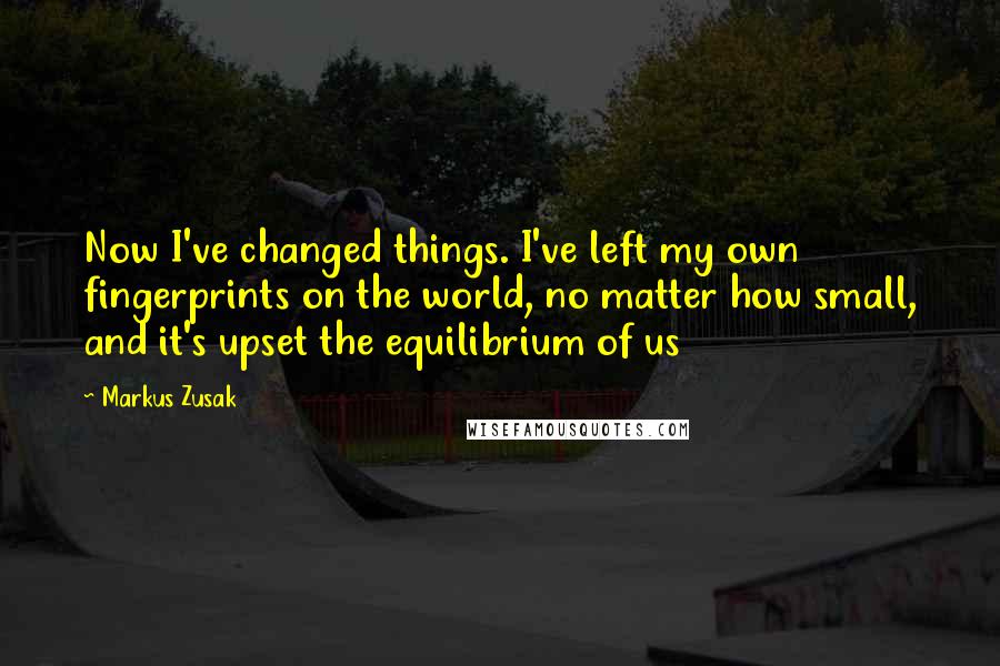 Markus Zusak Quotes: Now I've changed things. I've left my own fingerprints on the world, no matter how small, and it's upset the equilibrium of us