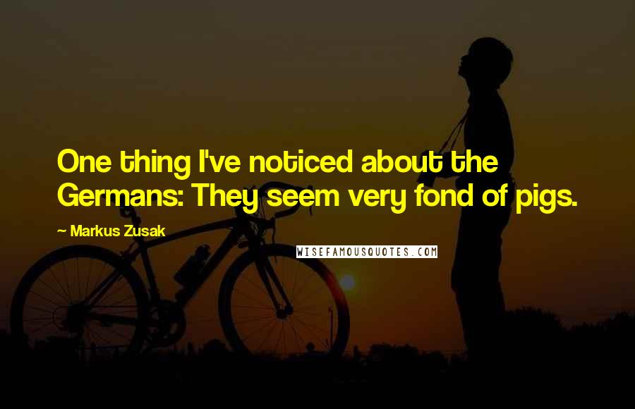 Markus Zusak Quotes: One thing I've noticed about the Germans: They seem very fond of pigs.