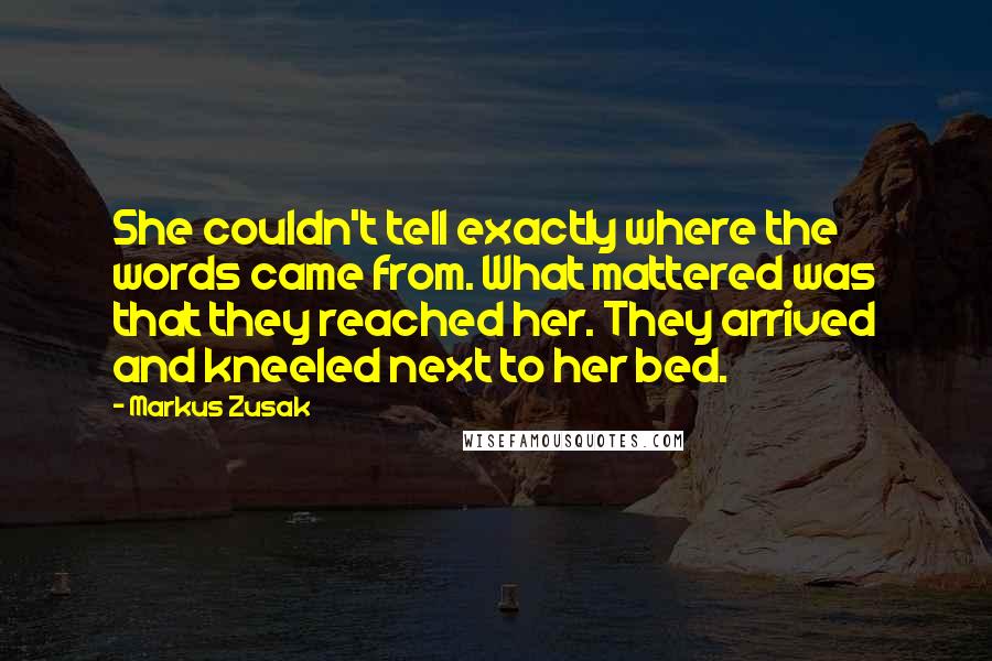 Markus Zusak Quotes: She couldn't tell exactly where the words came from. What mattered was that they reached her. They arrived and kneeled next to her bed.