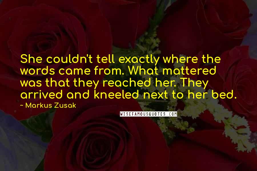 Markus Zusak Quotes: She couldn't tell exactly where the words came from. What mattered was that they reached her. They arrived and kneeled next to her bed.