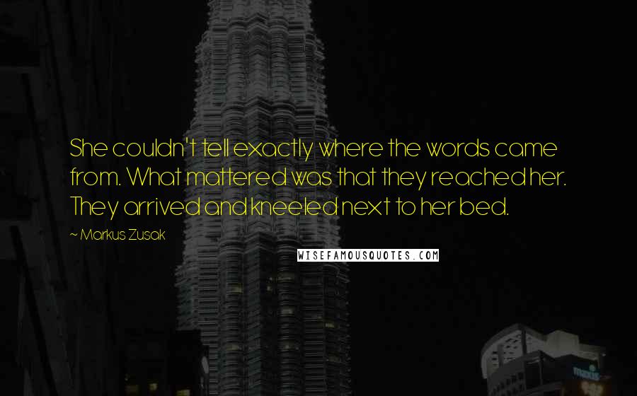 Markus Zusak Quotes: She couldn't tell exactly where the words came from. What mattered was that they reached her. They arrived and kneeled next to her bed.