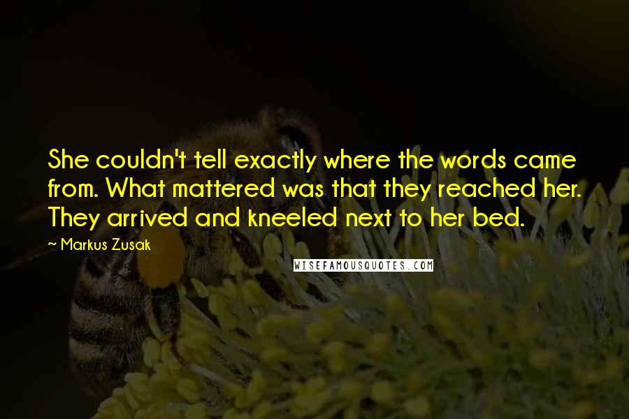 Markus Zusak Quotes: She couldn't tell exactly where the words came from. What mattered was that they reached her. They arrived and kneeled next to her bed.