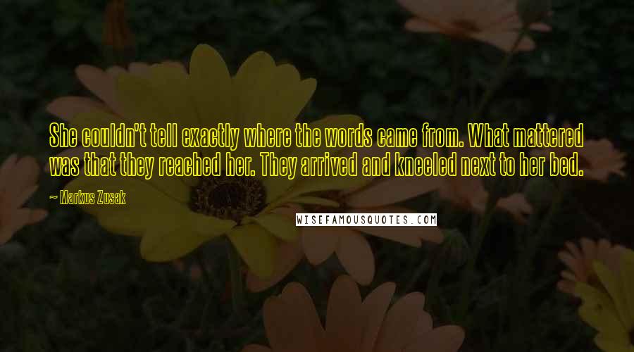 Markus Zusak Quotes: She couldn't tell exactly where the words came from. What mattered was that they reached her. They arrived and kneeled next to her bed.