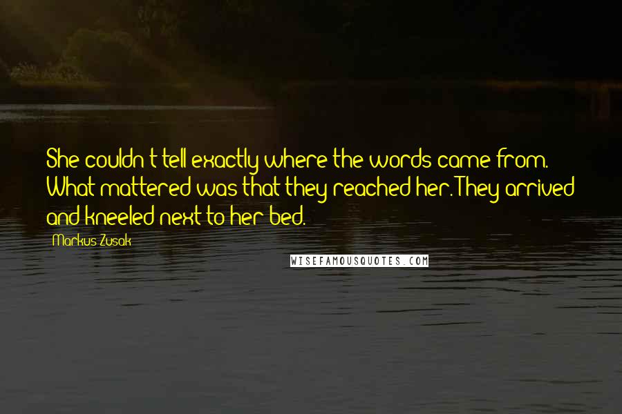 Markus Zusak Quotes: She couldn't tell exactly where the words came from. What mattered was that they reached her. They arrived and kneeled next to her bed.