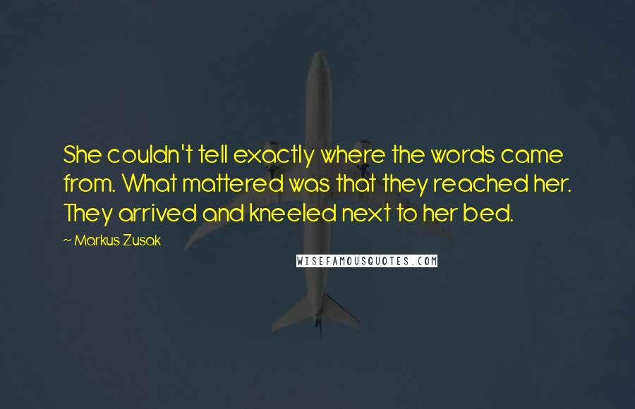 Markus Zusak Quotes: She couldn't tell exactly where the words came from. What mattered was that they reached her. They arrived and kneeled next to her bed.